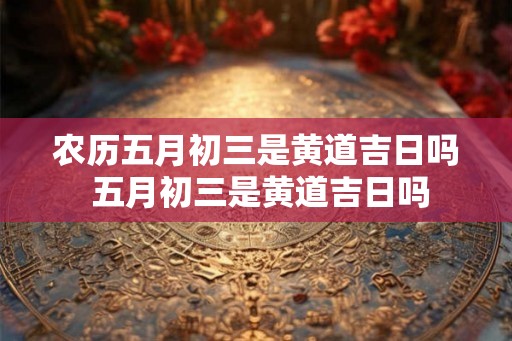 农历五月初三是黄道吉日吗 五月初三是黄道吉日吗