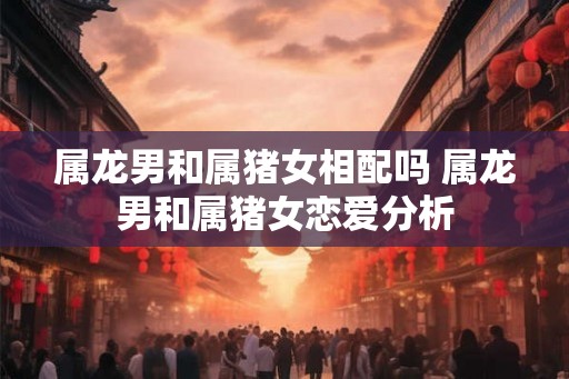 属龙男和属猪女相配吗 属龙男和属猪女恋爱分析