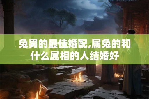 兔男的最佳婚配,属兔的和什么属相的人结婚好 兔男的最佳婚配,属兔的和什么属相的人结婚好