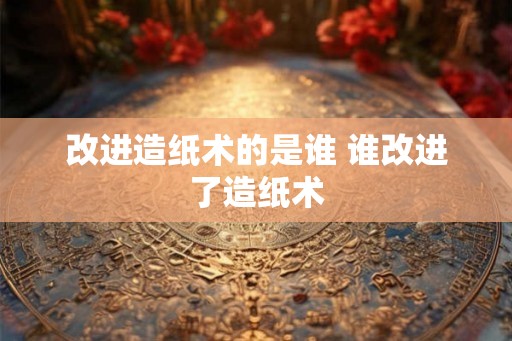 改进造纸术的是谁 谁改进了造纸术