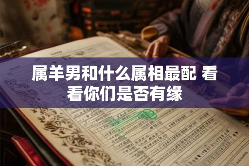 属羊男和什么属相最配 看看你们是否有缘 属羊男和什么属相最配 看看你们是否有缘