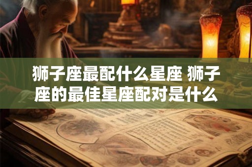 狮子座最配什么星座 狮子座的最佳星座配对是什么