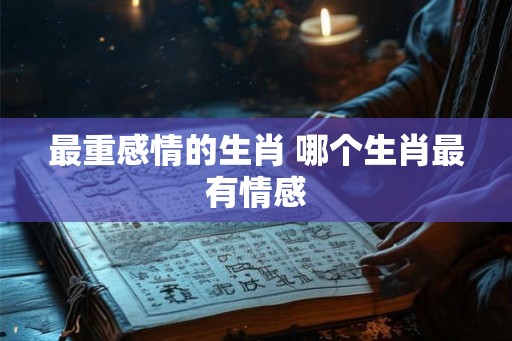 最重感情的生肖 哪个生肖最有情感