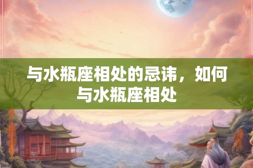 与水瓶座相处的忌讳,如何与水瓶座相处 与水瓶座相处的忌讳,如何与水瓶座相处