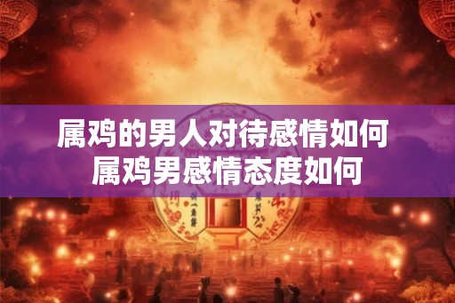 属鸡的男人对待感情如何 属鸡男感情态度如何