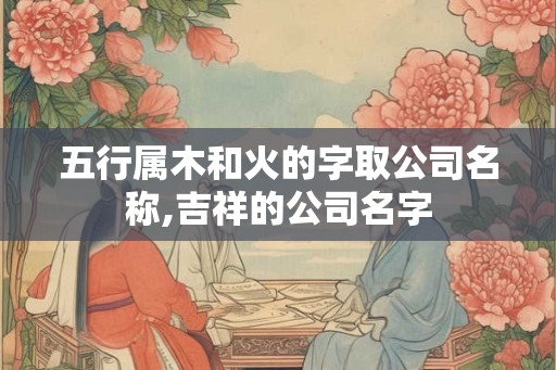 五行属木和火的字取公司名称,吉祥的公司名字 五行属木和火的字取公司名称,吉祥的公司名字