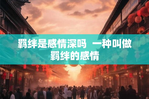 羁绊是感情深吗  一种叫做羁绊的感情