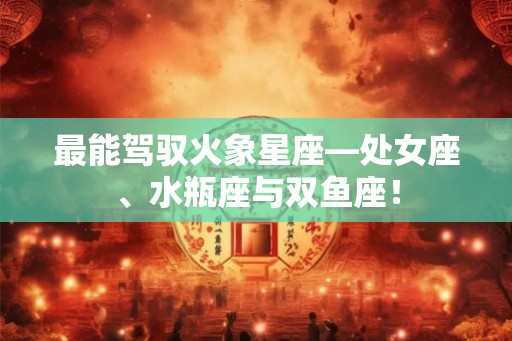 最能驾驭火象星座—处女座、水瓶座与双鱼座！