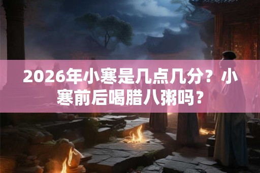 2026年小寒是几点几分?小寒前后喝腊八粥吗? 2026年小寒是几点几分?小寒前后喝腊八粥吗?