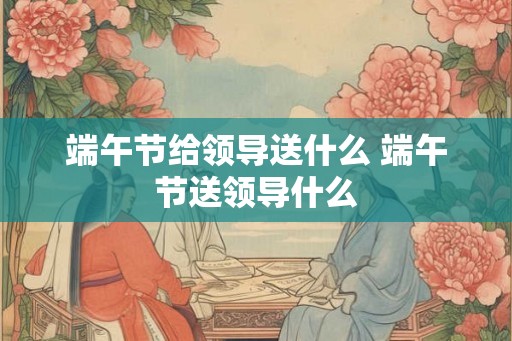 端午节给领导送什么 端午节送领导什么