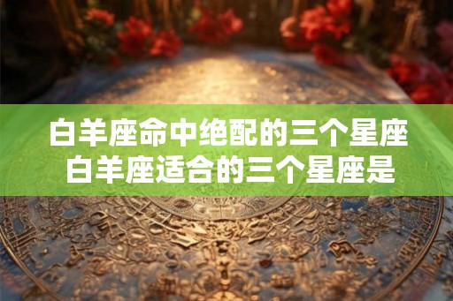 白羊座命中绝配的三个星座 白羊座适合的三个星座是哪些