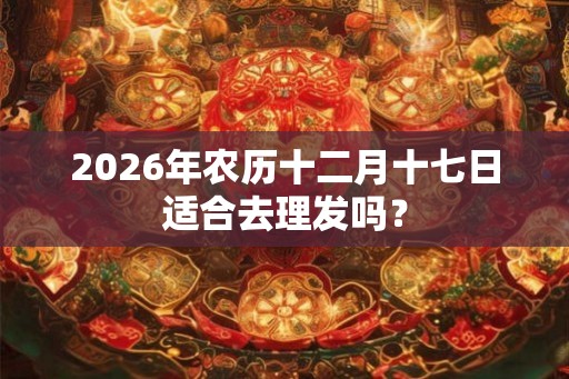 2026年农历十二月十七日适合去理发吗？