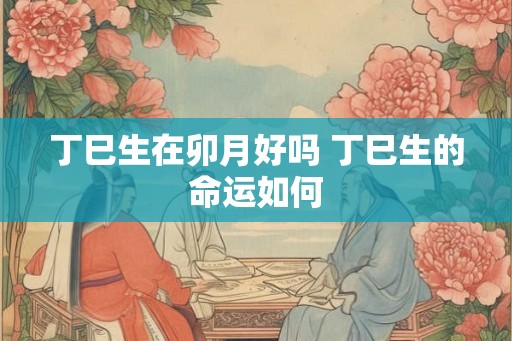 丁巳生在卯月好吗 丁巳生的命运如何 丁巳生在卯月好吗 丁巳生的命运如何