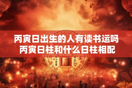 丙寅日出生的人有读书运吗 丙寅日柱和什么日柱相配