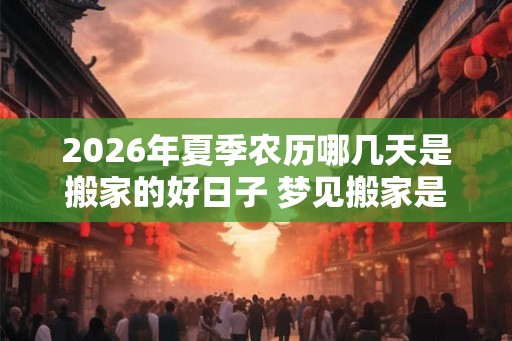 2026年夏季农历哪几天是搬家的好日子 梦见搬家是什么意思 2026年夏季农历哪几天是搬家的好日子 梦见搬家是什么意思
