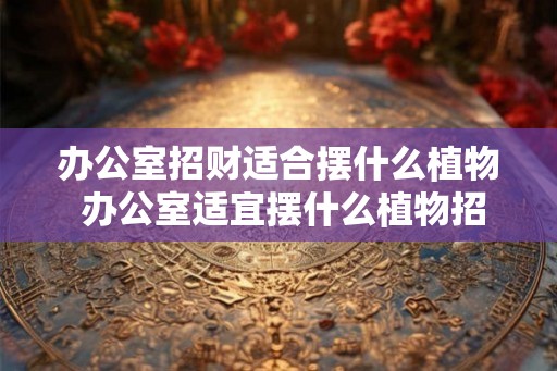 办公室招财适合摆什么植物 办公室适宜摆什么植物招财