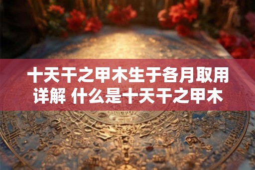 十天干之甲木生于各月取用详解 什么是十天干之甲木生于各月取用
