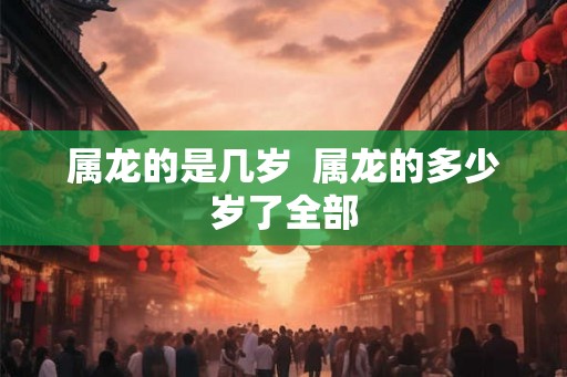 属龙的是几岁 属龙的多少岁了全部 属龙的是几岁 属龙的多少岁了全部