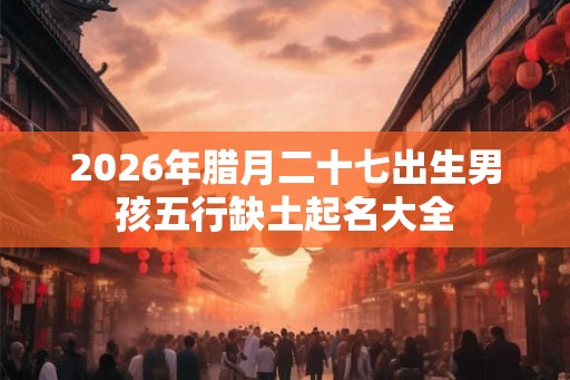 2026年腊月二十七出生男孩五行缺土起名大全