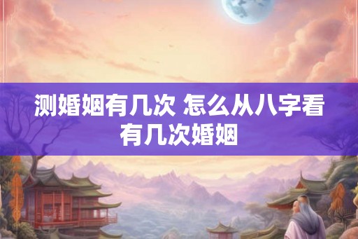 测婚姻有几次 怎么从八字看有几次婚姻 测婚姻有几次 怎么从八字看有几次婚姻