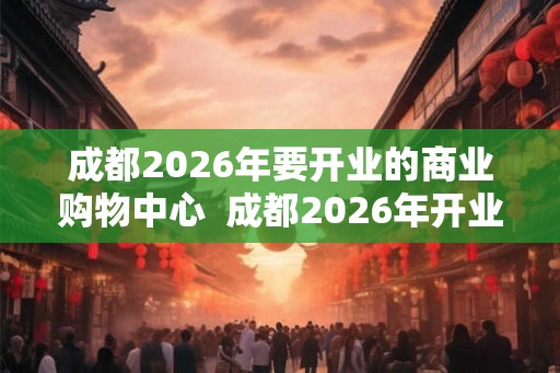 成都2026年要开业的商业购物中心 成都2026年开业购物中心 成都2026年要开业的商业购物中心 成都2026年开业购物中心