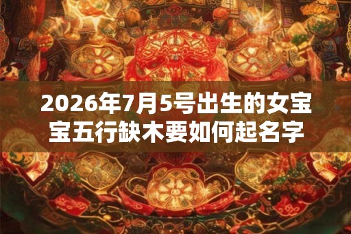 2026年7月5号出生的女宝宝五行缺木要如何起名字