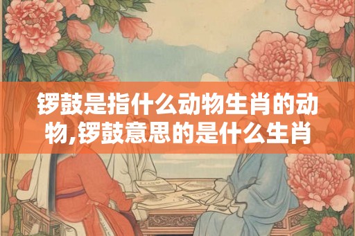 锣鼓是指什么动物生肖的动物,锣鼓意思的是什么生肖 锣鼓是指什么动物生肖的动物,锣鼓意思的是什么生肖