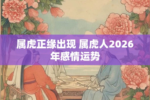 属虎正缘出现 属虎人2026年感情运势 属虎正缘出现 属虎人2026年感情运势