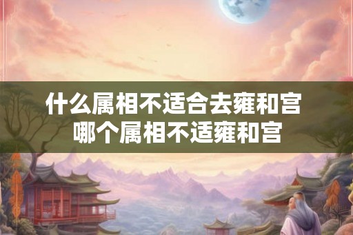 什么属相不适合去雍和宫 哪个属相不适雍和宫