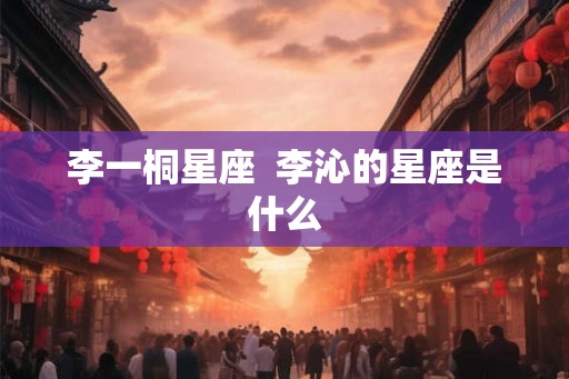 李一桐星座  李沁的星座是什么