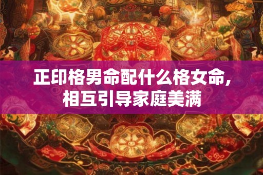 正印格男命配什么格女命,相互引导家庭美满