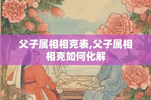 父子属相相克表,父子属相相克如何化解