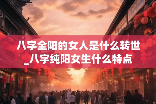 八字全阳的女人是什么转世_八字纯阳女生什么特点