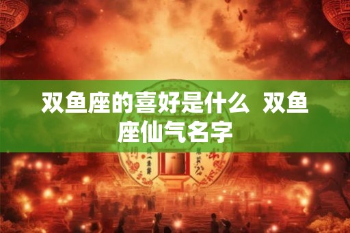双鱼座的喜好是什么  双鱼座仙气名字