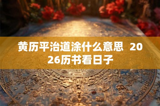 黄历平治道涂什么意思  2026历书看日子