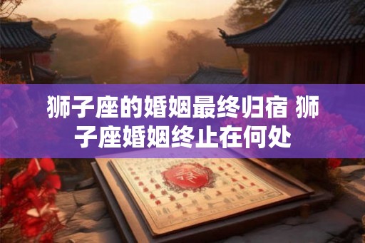 狮子座的婚姻最终归宿 狮子座婚姻终止在何处