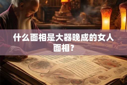 什么面相是大器晚成的女人面相？