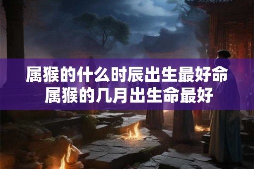 属猴的什么时辰出生最好命 属猴的几月出生命最好