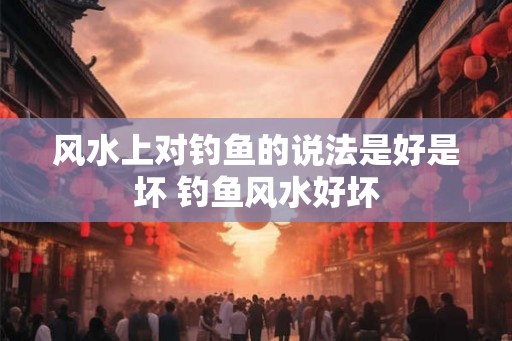 风水上对钓鱼的说法是好是坏 钓鱼风水好坏