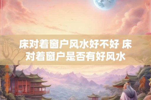 床对着窗户风水好不好 床对着窗户是否有好风水