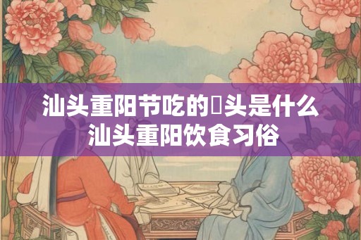 汕头重阳节吃的粿头是什么 汕头重阳饮食习俗 汕头重阳节吃的粿头是什么 汕头重阳饮食习俗