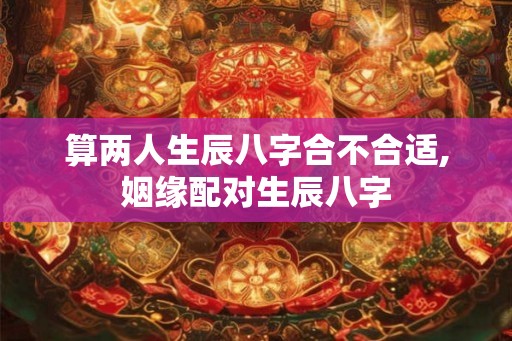算两人生辰八字合不合适,姻缘配对生辰八字