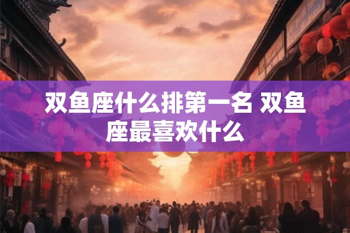 双鱼座什么排第一名 双鱼座最喜欢什么 双鱼座什么排第一名 双鱼座最喜欢什么