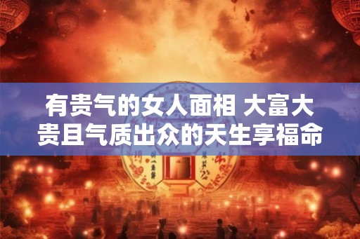 有贵气的女人面相 大富大贵且气质出众的天生享福命