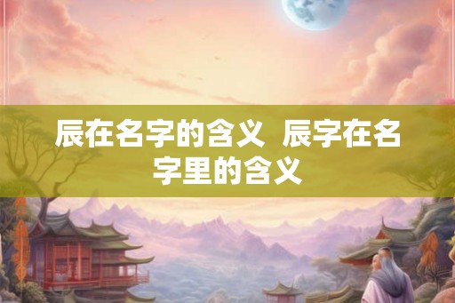 辰在名字的含义  辰字在名字里的含义