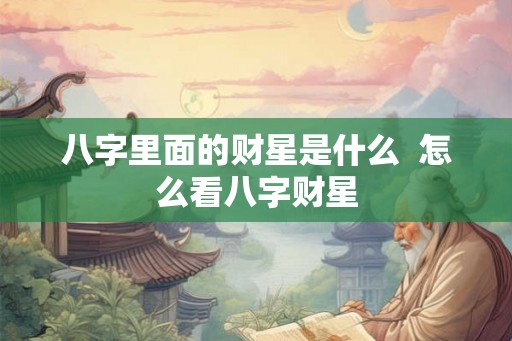 八字里面的财星是什么 怎么看八字财星 八字里面的财星是什么 怎么看八字财星