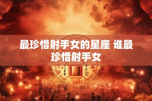 最珍惜射手女的星座 谁最珍惜射手女