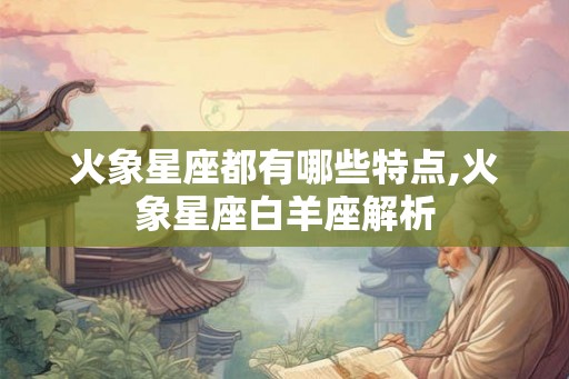 火象星座都有哪些特点,火象星座白羊座解析 火象星座都有哪些特点,火象星座白羊座解析