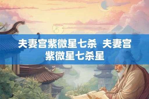 夫妻宫紫微星七杀 夫妻宫紫微星七杀星 夫妻宫紫微星七杀 夫妻宫紫微星七杀星