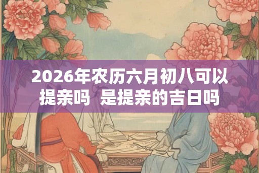 2026年农历六月初八可以提亲吗  是提亲的吉日吗